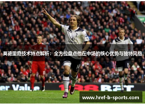 莫德里奇技术特点解析：全方位盘点他在中场的核心优势与独特风格
