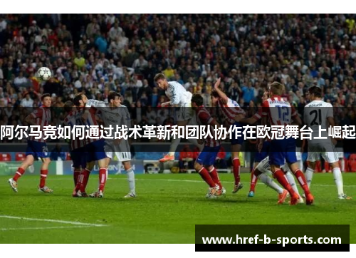 阿尔马竞如何通过战术革新和团队协作在欧冠舞台上崛起 阿尔马竞如何通过战术革新和团队协作在欧冠舞台上崛起