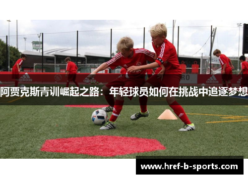 阿贾克斯青训崛起之路:年轻球员如何在挑战中追逐梦想 阿贾克斯青训崛起之路:年轻球员如何在挑战中追逐梦想