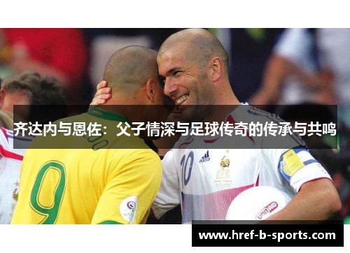 齐达内与恩佐:父子情深与足球传奇的传承与共鸣 齐达内与恩佐:父子情深与足球传奇的传承与共鸣