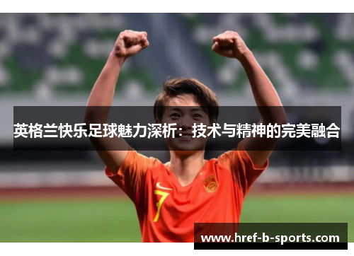 英格兰快乐足球魅力深析:技术与精神的完美融合 英格兰快乐足球魅力深析:技术与精神的完美融合