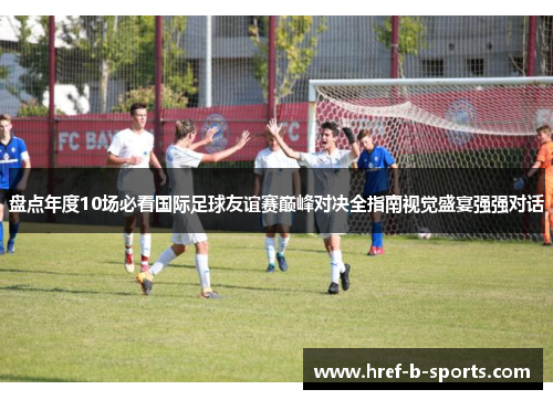 盘点年度10场必看国际足球友谊赛巅峰对决全指南视觉盛宴强强对话