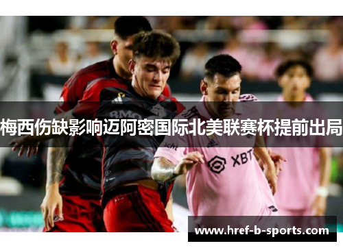 梅西伤缺影响迈阿密国际北美联赛杯提前出局 梅西伤缺影响迈阿密国际北美联赛杯提前出局