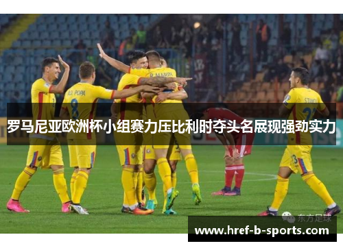 罗马尼亚欧洲杯小组赛力压比利时夺头名展现强劲实力
