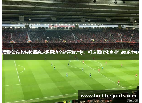 曼联公布老特拉福德球场周边全新开发计划,打造现代化商业与娱乐中心 曼联公布老特拉福德球场周边全新开发计划,打造现代化商业与娱乐中心