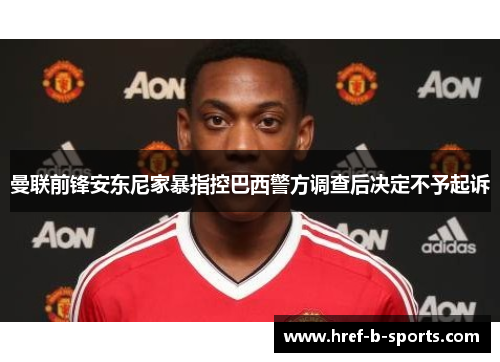 曼联前锋安东尼家暴指控巴西警方调查后决定不予起诉 曼联前锋安东尼家暴指控巴西警方调查后决定不予起诉